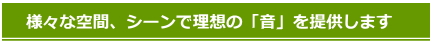 様々な空間、シーンで理想の音を提供します